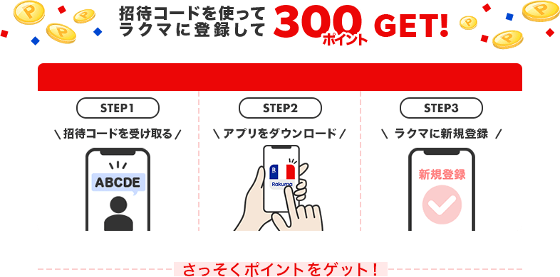 招待コードを使ってラクマに登録して300ポイントGET！カンタン３ステップ！ STEP1 招待コードを受け取る STEP2 アプリをダウンロード STEP3 ラクマに新規登録 さっそくポイントをゲット！